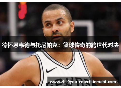 德怀恩韦德与托尼帕克：篮球传奇的跨世代对决